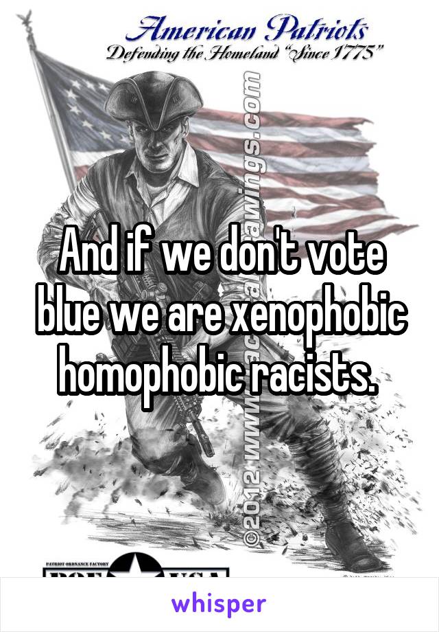 And if we don't vote blue we are xenophobic homophobic racists. 