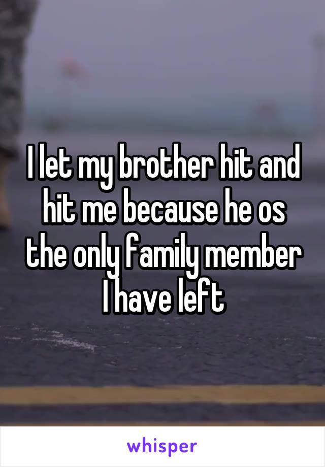 I let my brother hit and hit me because he os the only family member I have left