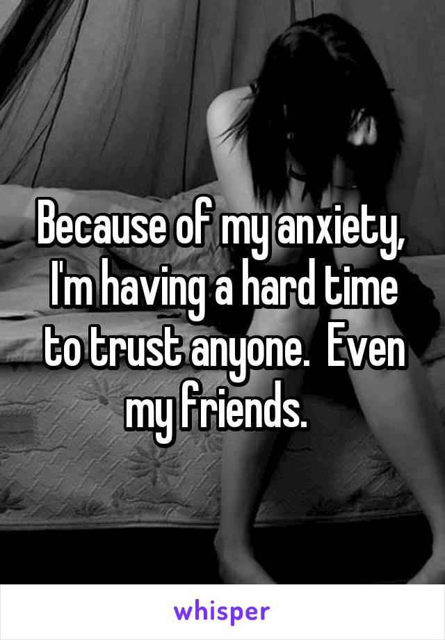 Because of my anxiety,  I'm having a hard time to trust anyone.  Even my friends.  