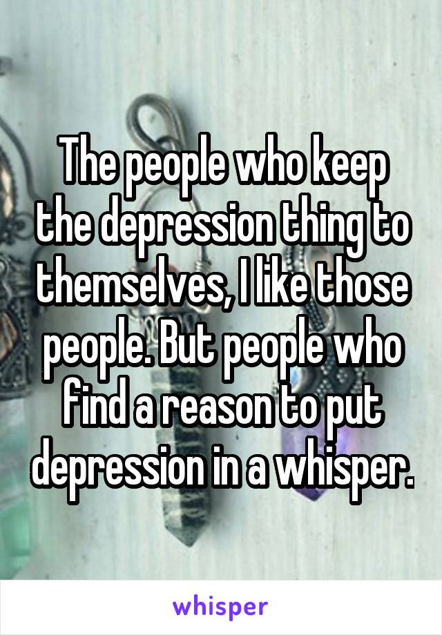 The people who keep the depression thing to themselves, I like those people. But people who find a reason to put depression in a whisper.