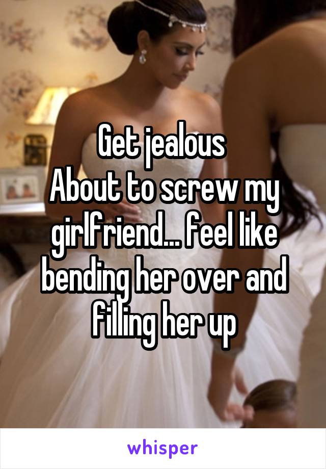 Get jealous 
About to screw my girlfriend... feel like bending her over and filling her up