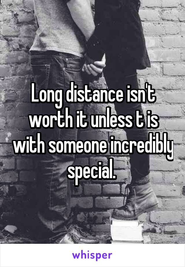 Long distance isn't worth it unless t is with someone incredibly special. 