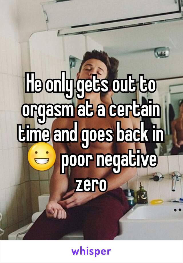 He only gets out to orgasm at a certain time and goes back in😀 poor negative zero