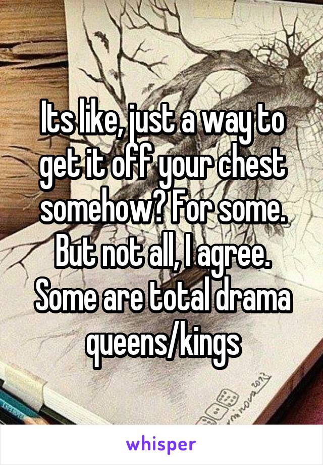 Its like, just a way to get it off your chest somehow? For some. But not all, I agree. Some are total drama queens/kings