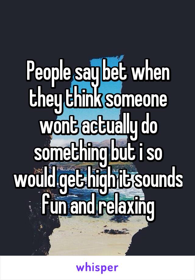 People say bet when they think someone wont actually do something but i so would get high it sounds fun and relaxing