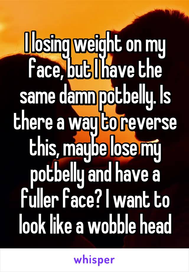 I losing weight on my face, but I have the same damn potbelly. Is there a way to reverse this, maybe lose my potbelly and have a fuller face? I want to look like a wobble head
