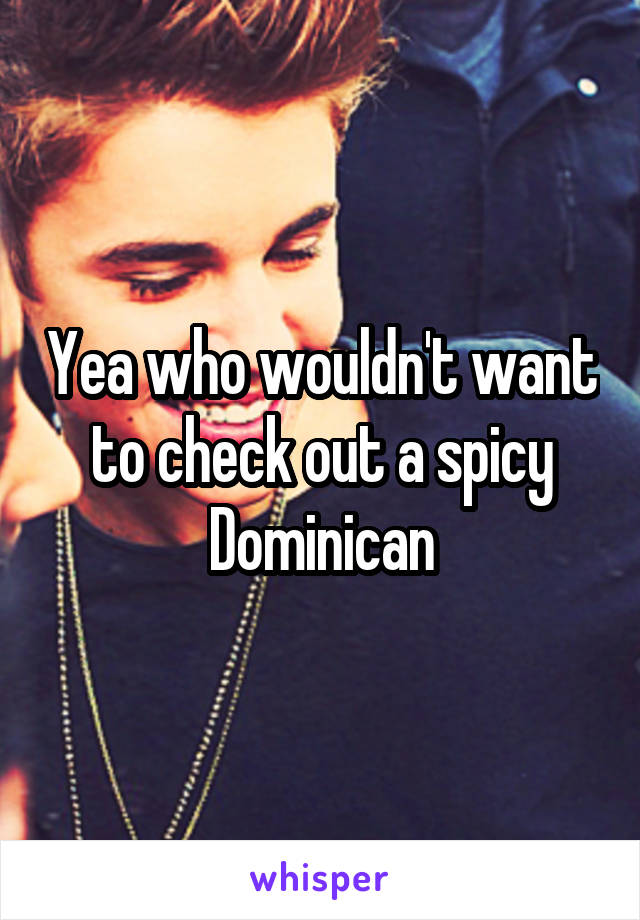 Yea who wouldn't want to check out a spicy Dominican