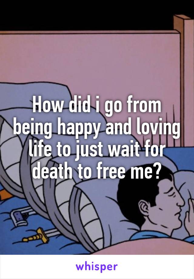How did i go from being happy and loving life to just wait for death to free me?
