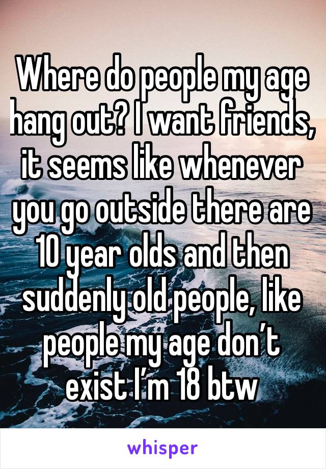 Where do people my age hang out? I want friends, it seems like whenever you go outside there are 10 year olds and then suddenly old people, like people my age don’t exist I’m 18 btw