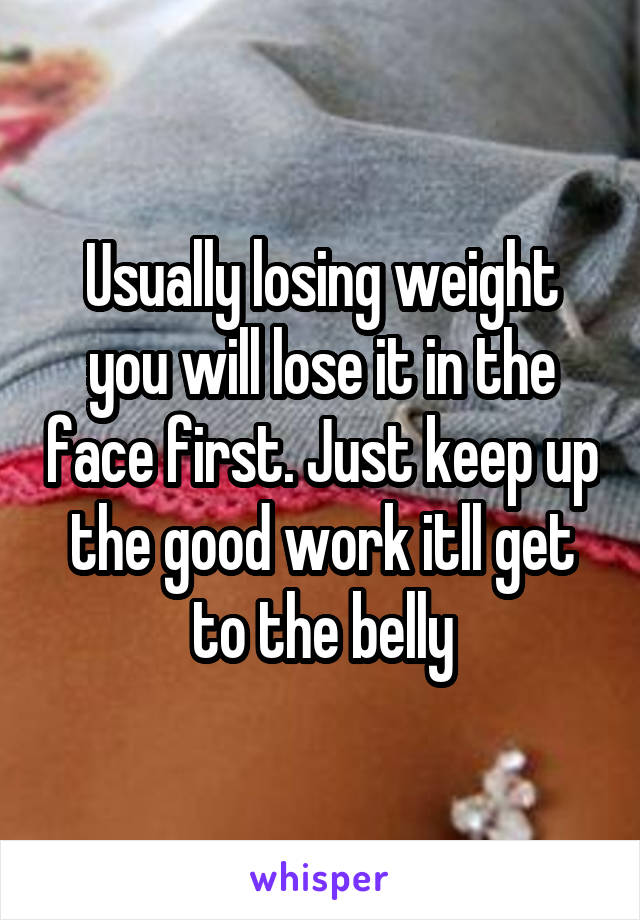 Usually losing weight you will lose it in the face first. Just keep up the good work itll get to the belly