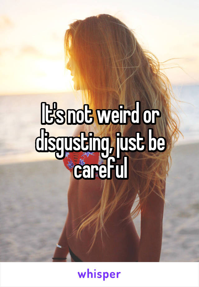 It's not weird or disgusting, just be careful