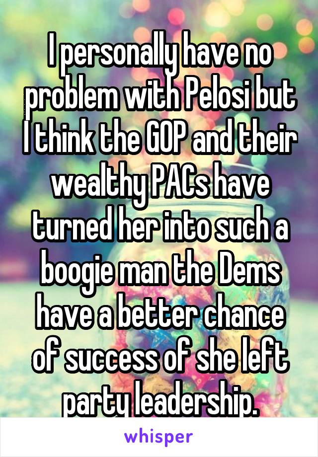 I personally have no problem with Pelosi but I think the GOP and their wealthy PACs have turned her into such a boogie man the Dems have a better chance of success of she left party leadership.