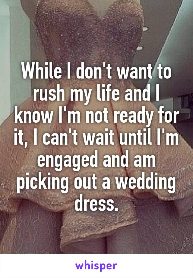 While I don't want to rush my life and I know I'm not ready for it, I can't wait until I'm engaged and am picking out a wedding dress.