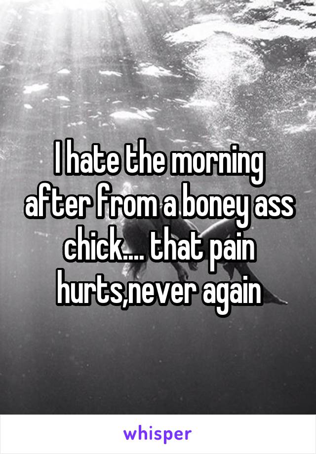 I hate the morning after from a boney ass chick.... that pain hurts,never again