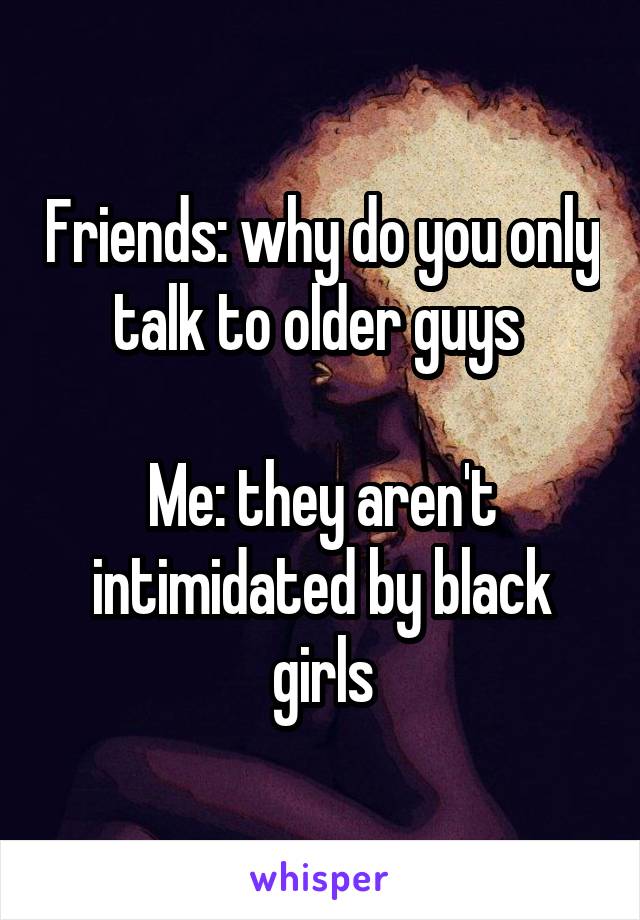 Friends: why do you only talk to older guys 

Me: they aren't intimidated by black girls