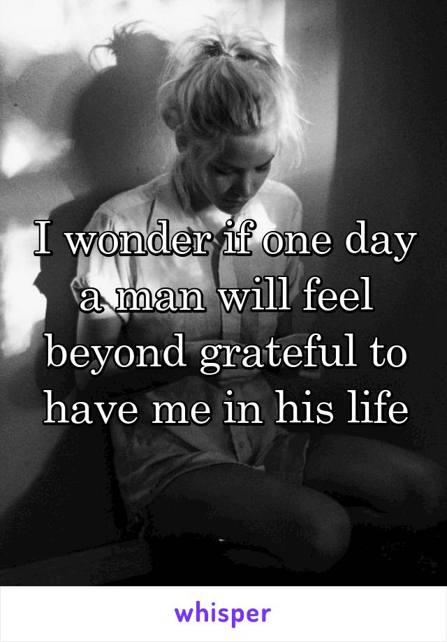 I wonder if one day a man will feel beyond grateful to have me in his life