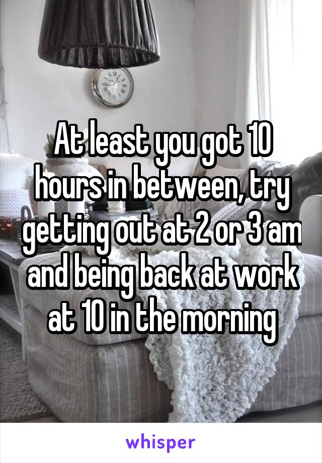 At least you got 10 hours in between, try getting out at 2 or 3 am and being back at work at 10 in the morning