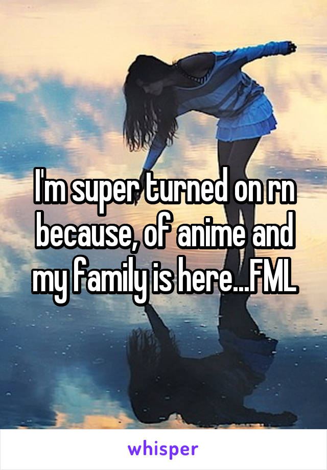 I'm super turned on rn because, of anime and my family is here...FML