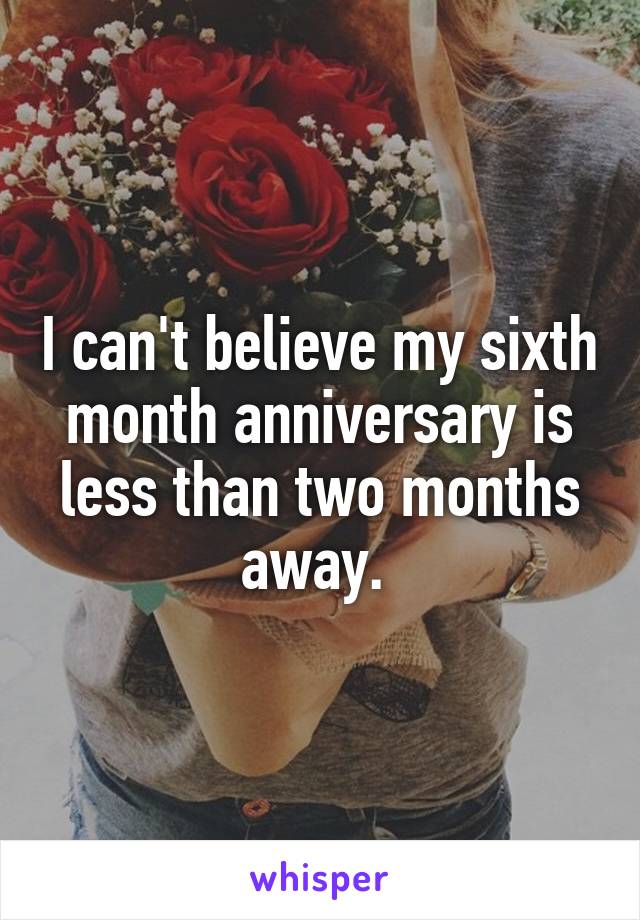 I can't believe my sixth month anniversary is less than two months away. 