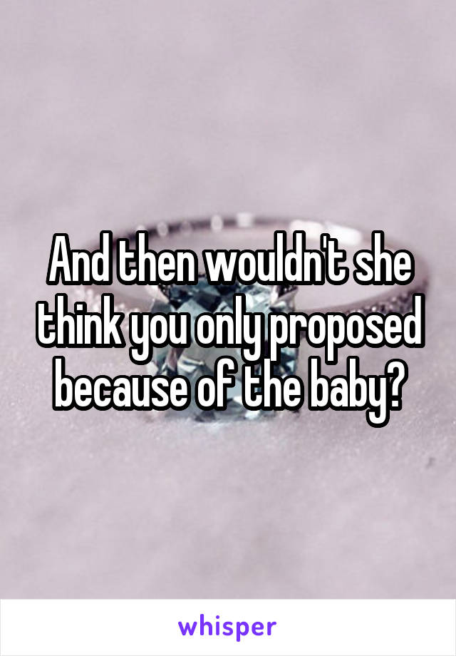 And then wouldn't she think you only proposed because of the baby?