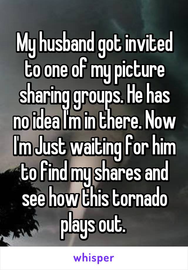 My husband got invited to one of my picture sharing groups. He has no idea I'm in there. Now I'm Just waiting for him to find my shares and see how this tornado plays out. 
