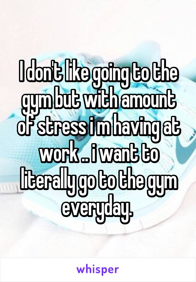 I don't like going to the gym but with amount of stress i m having at work .. i want to literally go to the gym everyday. 