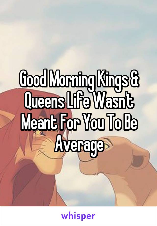 Good Morning Kings & Queens Life Wasn't Meant For You To Be Average