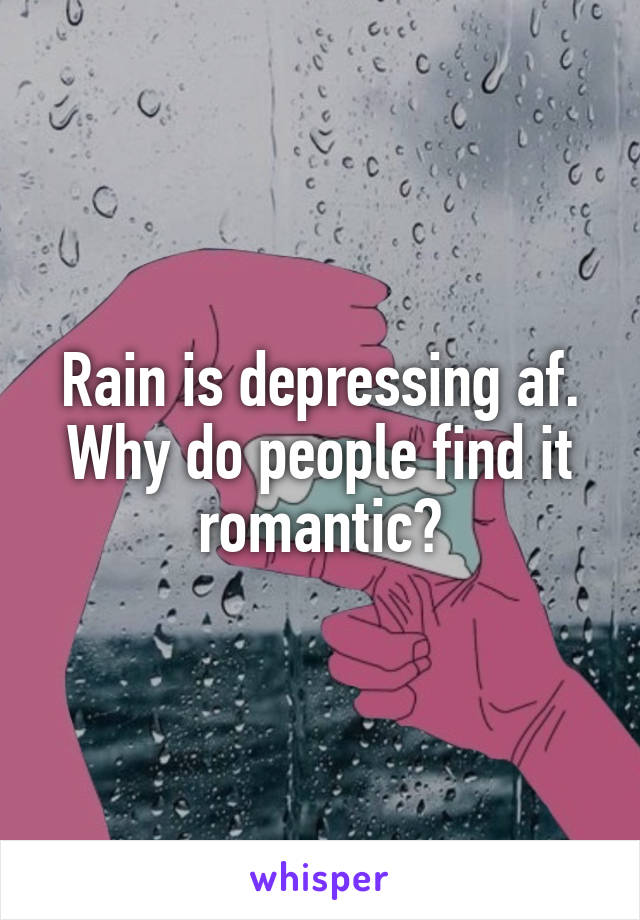 Rain is depressing af. Why do people find it romantic?