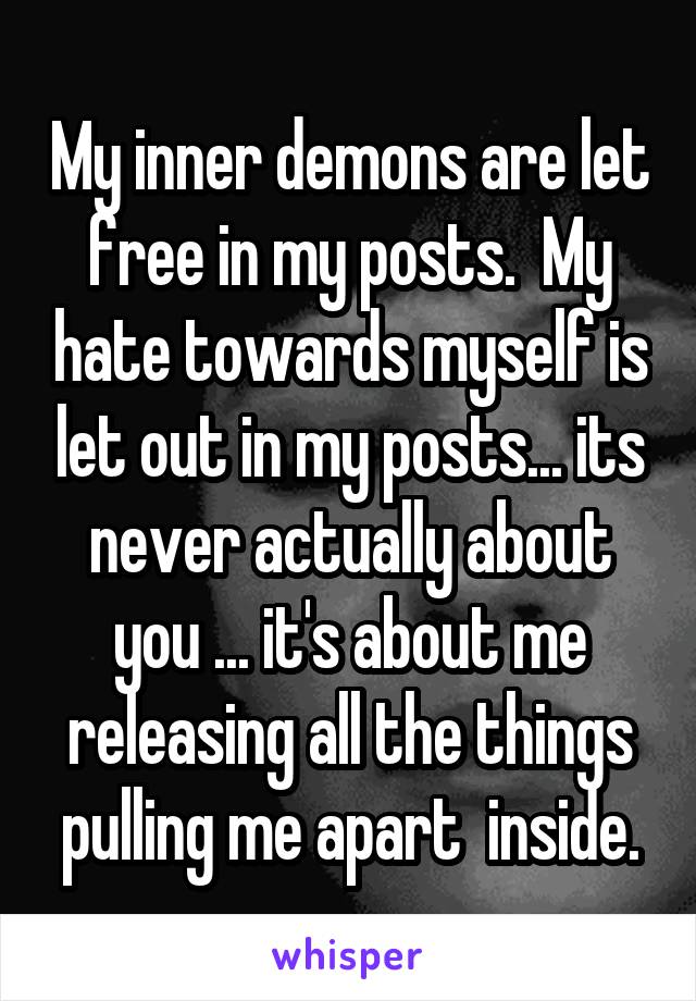 My inner demons are let free in my posts.  My hate towards myself is let out in my posts... its never actually about you ... it's about me releasing all the things pulling me apart  inside.