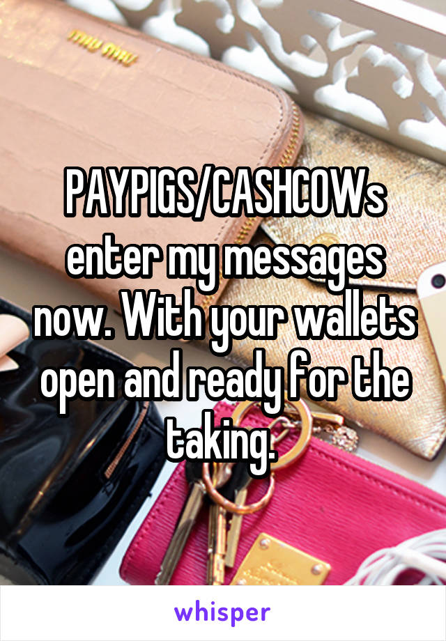 PAYPIGS/CASHCOWs enter my messages now. With your wallets open and ready for the taking. 