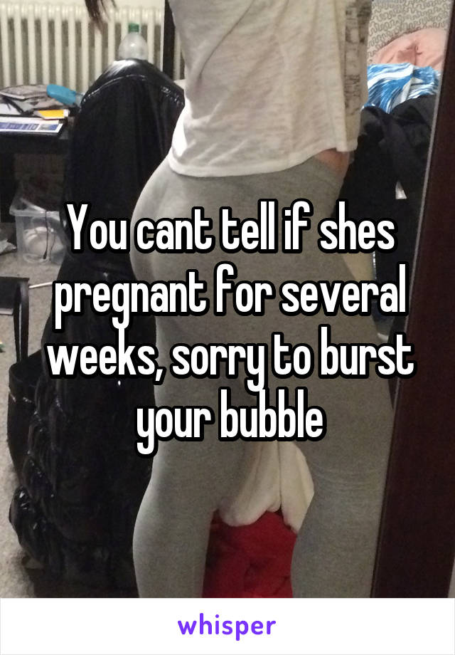 You cant tell if shes pregnant for several weeks, sorry to burst your bubble