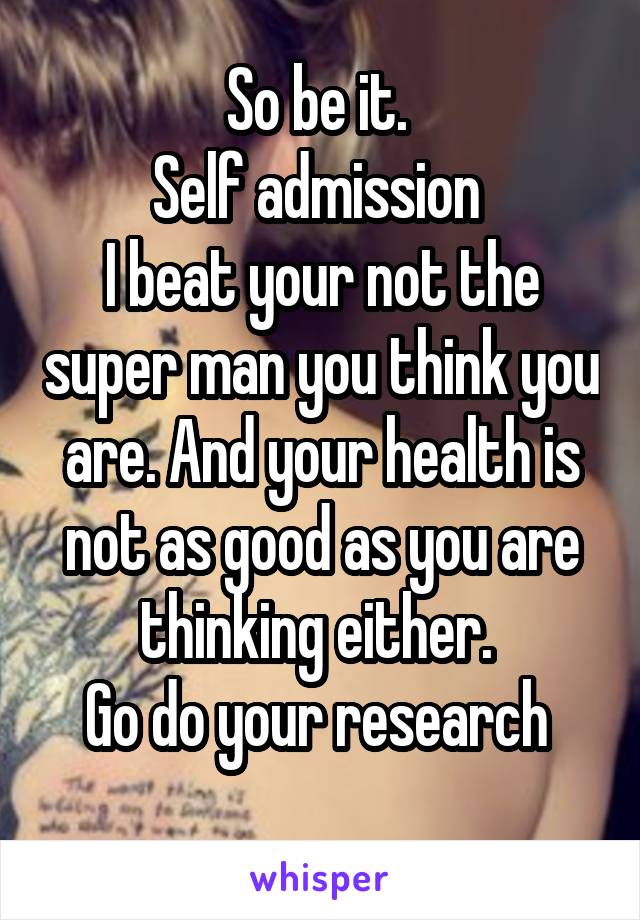 So be it. 
Self admission 
I beat your not the super man you think you are. And your health is not as good as you are thinking either. 
Go do your research 
