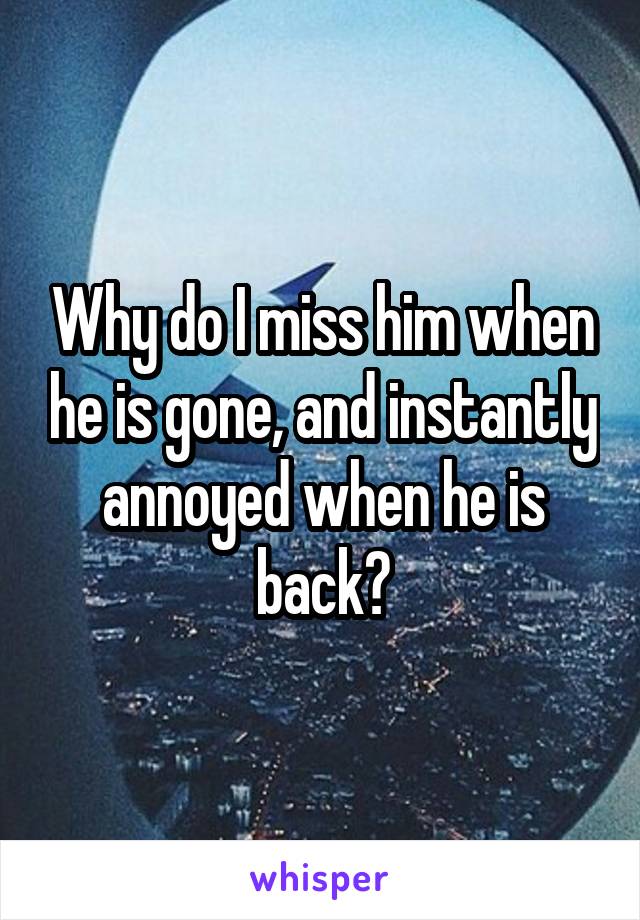 Why do I miss him when he is gone, and instantly annoyed when he is back?