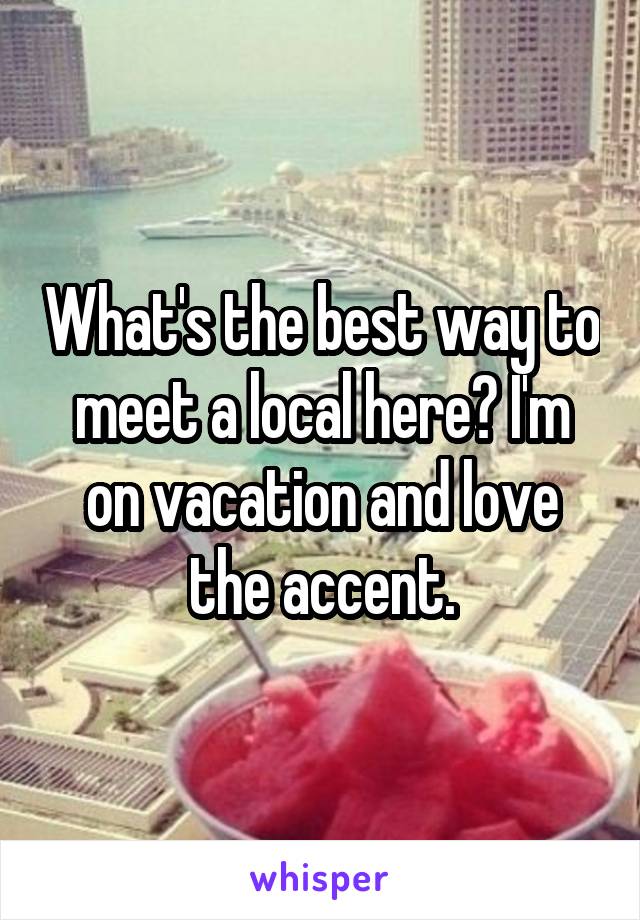 What's the best way to meet a local here? I'm on vacation and love the accent.