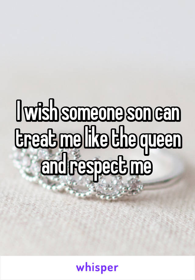 I wish someone son can treat me like the queen and respect me 