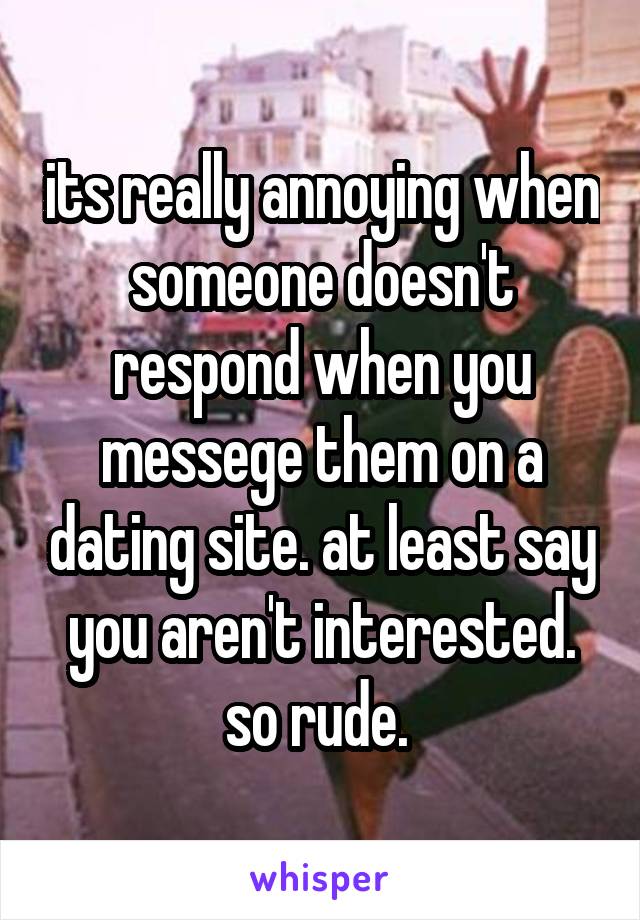 its really annoying when someone doesn't respond when you messege them on a dating site. at least say you aren't interested. so rude. 
