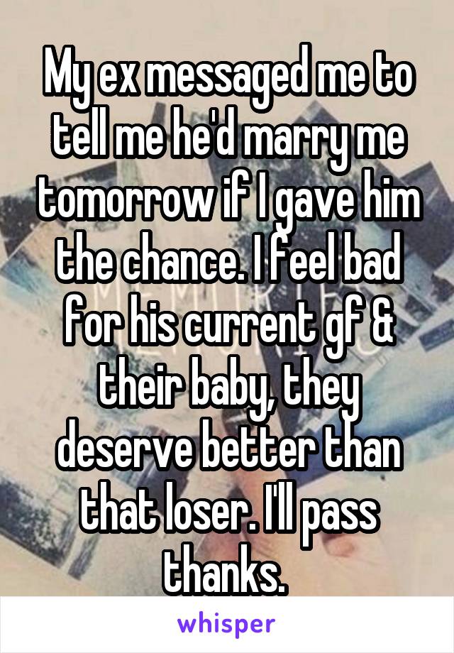 My ex messaged me to tell me he'd marry me tomorrow if I gave him the chance. I feel bad for his current gf & their baby, they deserve better than that loser. I'll pass thanks. 