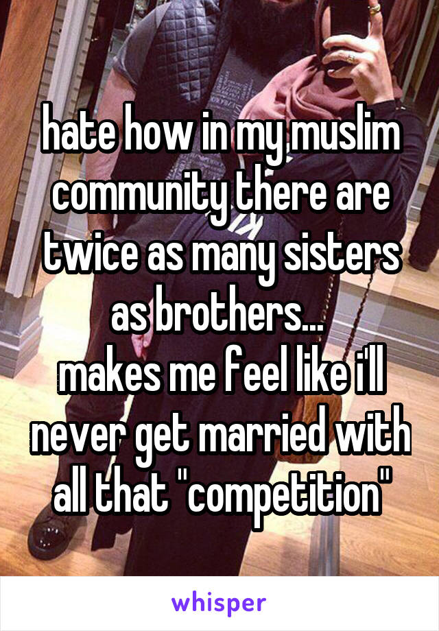 hate how in my muslim community there are twice as many sisters as brothers... 
makes me feel like i'll never get married with all that "competition"