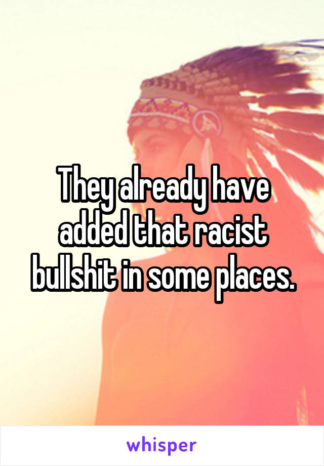 They already have added that racist bullshit in some places.