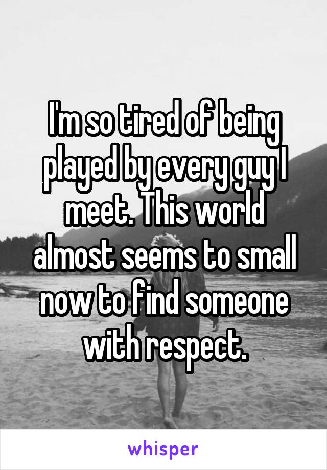 I'm so tired of being played by every guy I meet. This world almost seems to small now to find someone with respect.