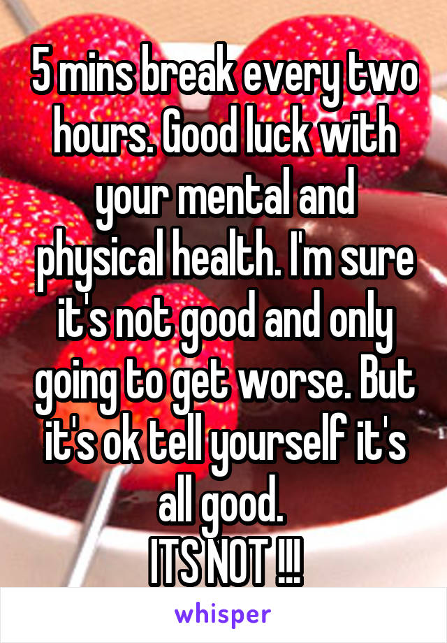 5 mins break every two hours. Good luck with your mental and physical health. I'm sure it's not good and only going to get worse. But it's ok tell yourself it's all good. 
ITS NOT !!!