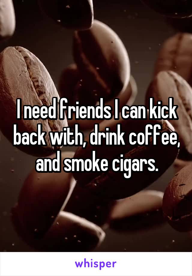I need friends I can kick back with, drink coffee, and smoke cigars.