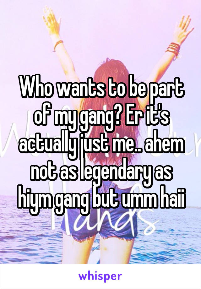 Who wants to be part of my gang? Er it's actually just me.. ahem not as legendary as hiym gang but umm haii