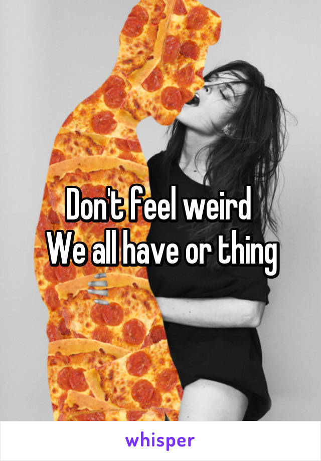 Don't feel weird 
We all have or thing