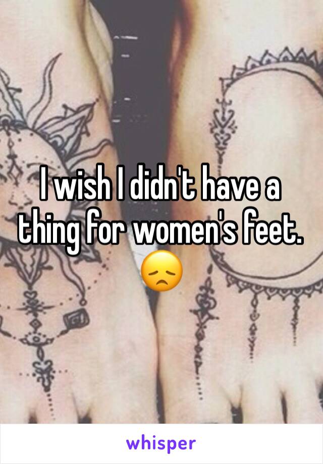 I wish I didn't have a thing for women's feet. 😞