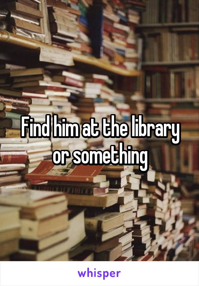 Find him at the library or something