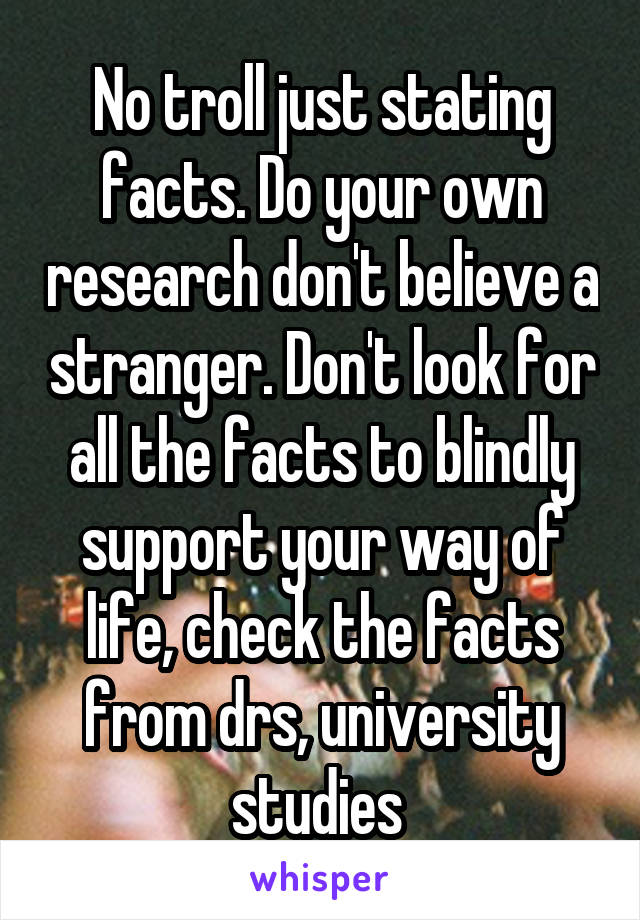 No troll just stating facts. Do your own research don't believe a stranger. Don't look for all the facts to blindly support your way of life, check the facts from drs, university studies 