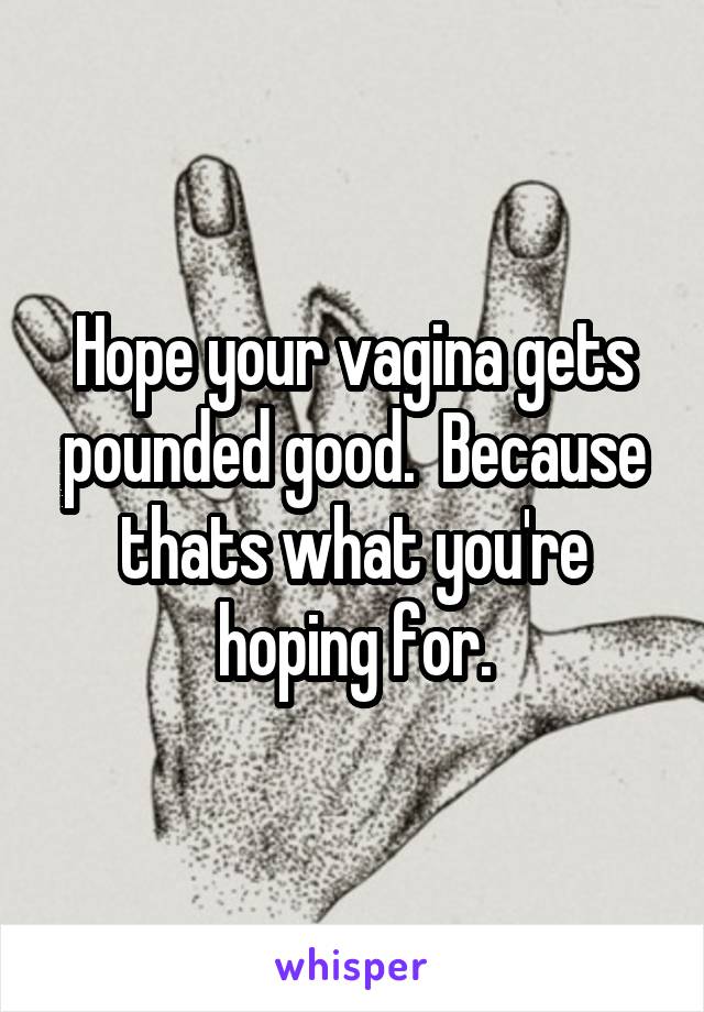 Hope your vagina gets pounded good.  Because thats what you're hoping for.