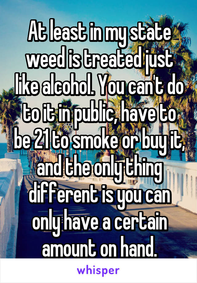 At least in my state weed is treated just like alcohol. You can't do to it in public, have to be 21 to smoke or buy it, and the only thing different is you can only have a certain amount on hand.
