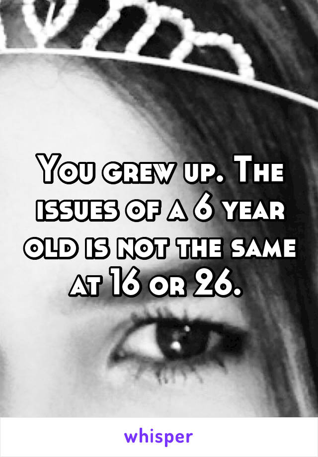 You grew up. The issues of a 6 year old is not the same at 16 or 26. 